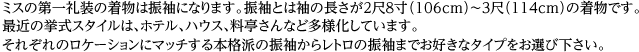 ミスの第一礼装の着物は振袖になります。振袖とは袖の長さが２尺８寸（106cm）～３尺（114cm）の着物です。最近の挙式スタイルは、ホテル、ハウス、料亭さんなど多様化しています。それぞれのロケーションにマッチする本格派の振袖からレトロの振袖までお好きなタイプをお選び下さい。